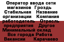 Оператор ввода сети магазинов "Гроздь". Стабильная › Название организации ­ Компания-работодатель › Отрасль предприятия ­ Другое › Минимальный оклад ­ 1 - Все города Работа » Вакансии   . Карачаево-Черкесская респ.